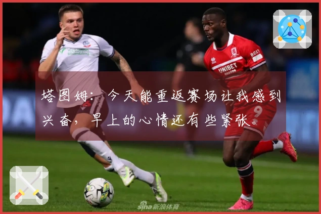 塔图姆：今天能重返赛场让我感到兴奋，早上的心情还有些紧张。