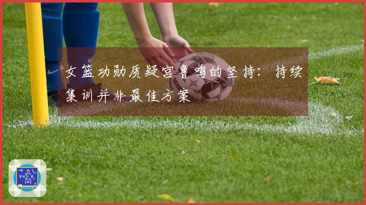 女篮功勋质疑宫鲁鸣的坚持：持续集训并非最佳方案