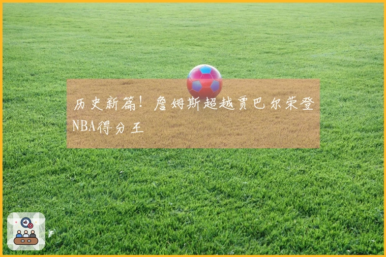 历史新篇！詹姆斯超越贾巴尔荣登NBA得分王