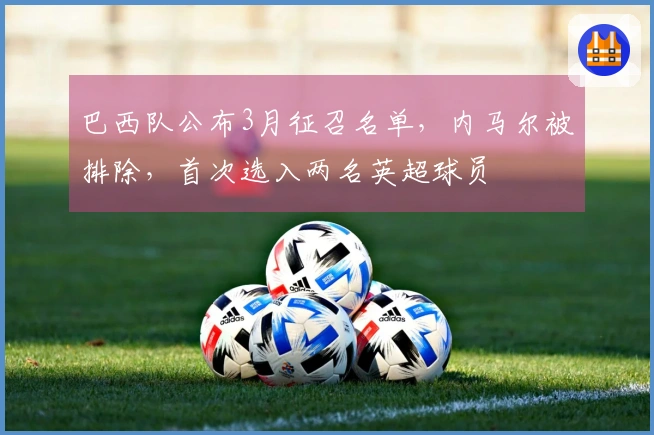 巴西队公布3月征召名单，内马尔被排除，首次选入两名英超球员