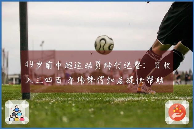 49岁前中超运动员转行送餐：日收入三四百 李玮锋得知后提供帮助