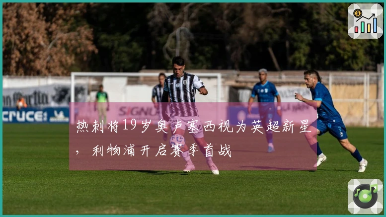 热刺将19岁奥卢塞西视为英超新星，利物浦开启赛季首战