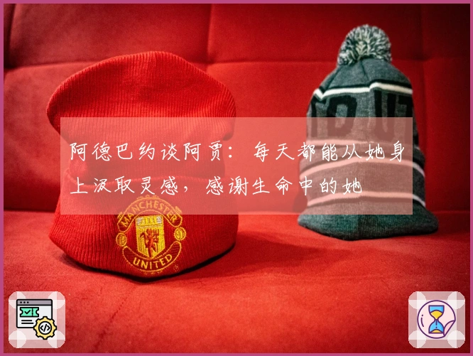 阿德巴约谈阿贾：每天都能从她身上汲取灵感，感谢生命中的她