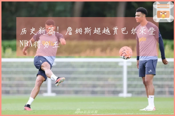 历史新篇！詹姆斯超越贾巴尔荣登NBA得分王