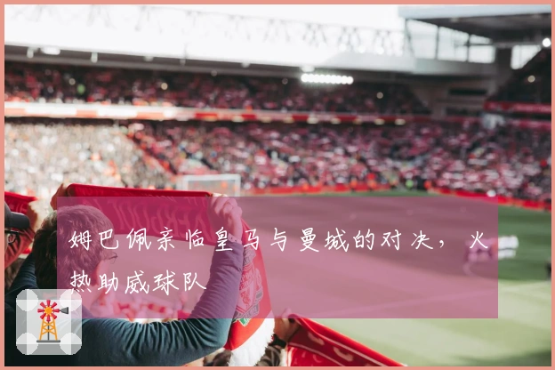 姆巴佩亲临皇马与曼城的对决，火热助威球队