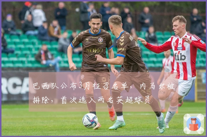 巴西队公布3月征召名单，内马尔被排除，首次选入两名英超球员