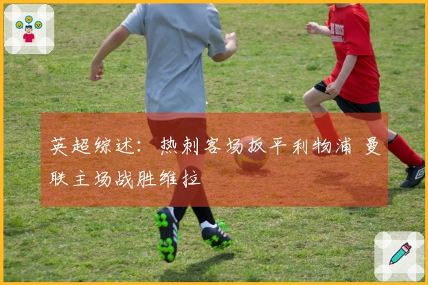 英超综述：热刺客场扳平利物浦 曼联主场战胜维拉