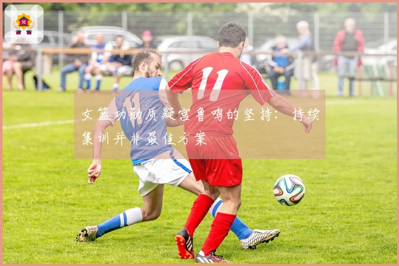 女篮功勋质疑宫鲁鸣的坚持：持续集训并非最佳方案